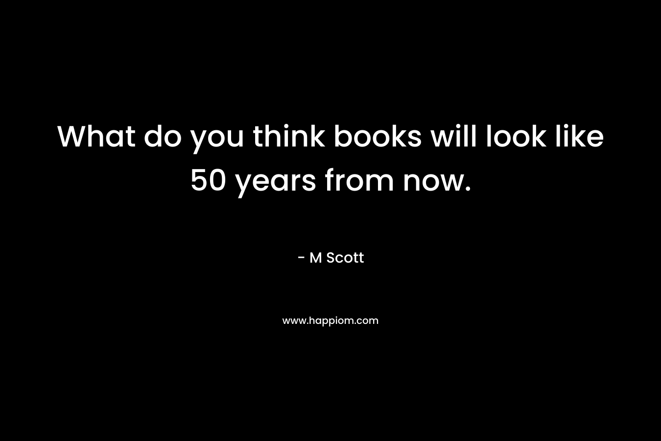 What do you think books will look like 50 years from now. – M    Scott