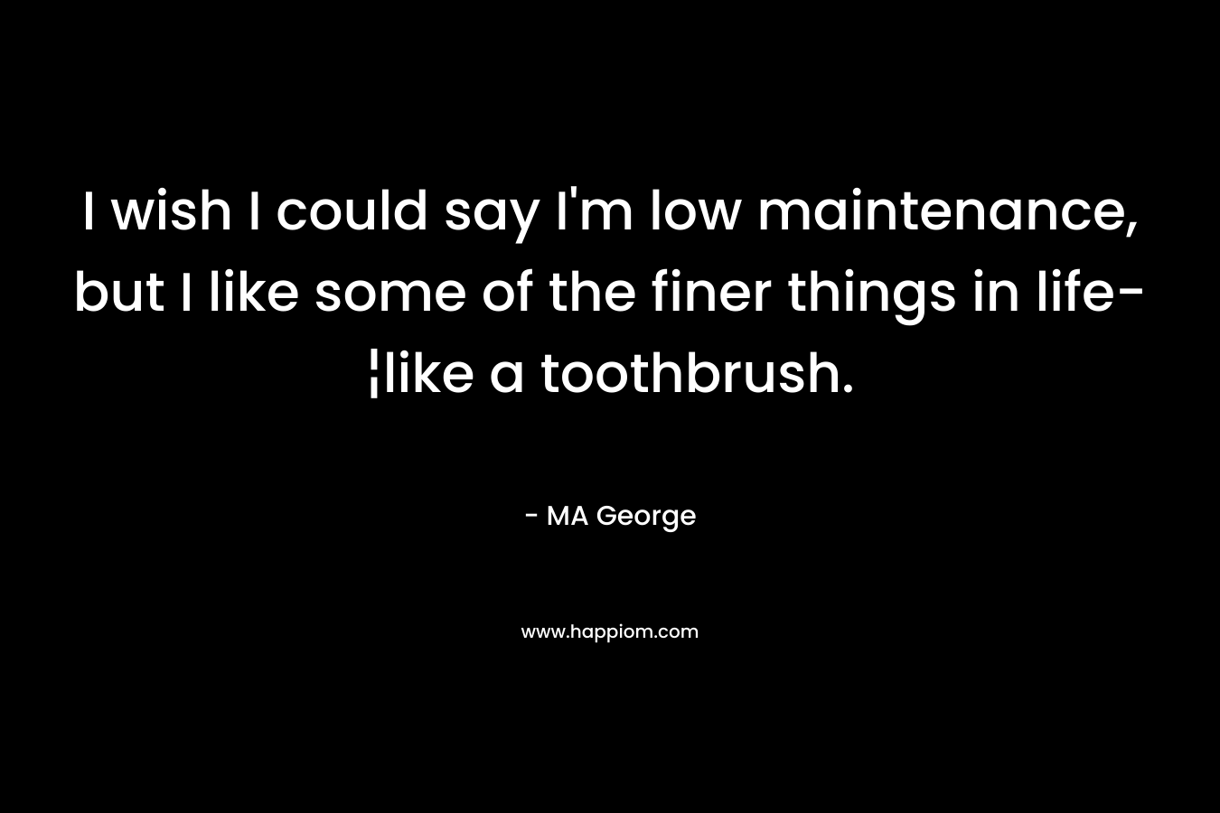 I wish I could say I’m low maintenance, but I like some of the finer things in life-¦like a toothbrush. – MA George