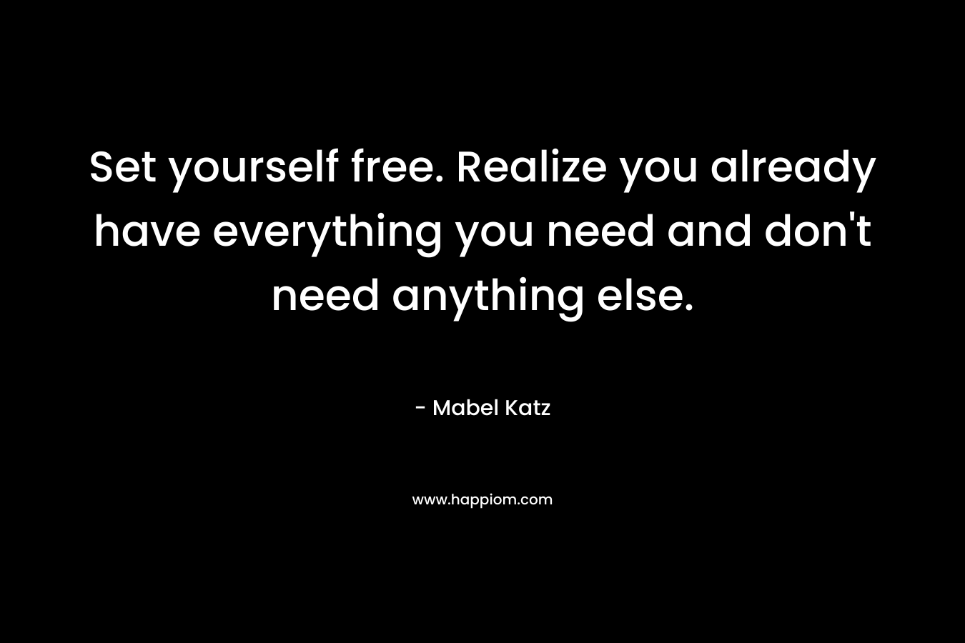 Set yourself free. Realize you already have everything you need and don't need anything else.