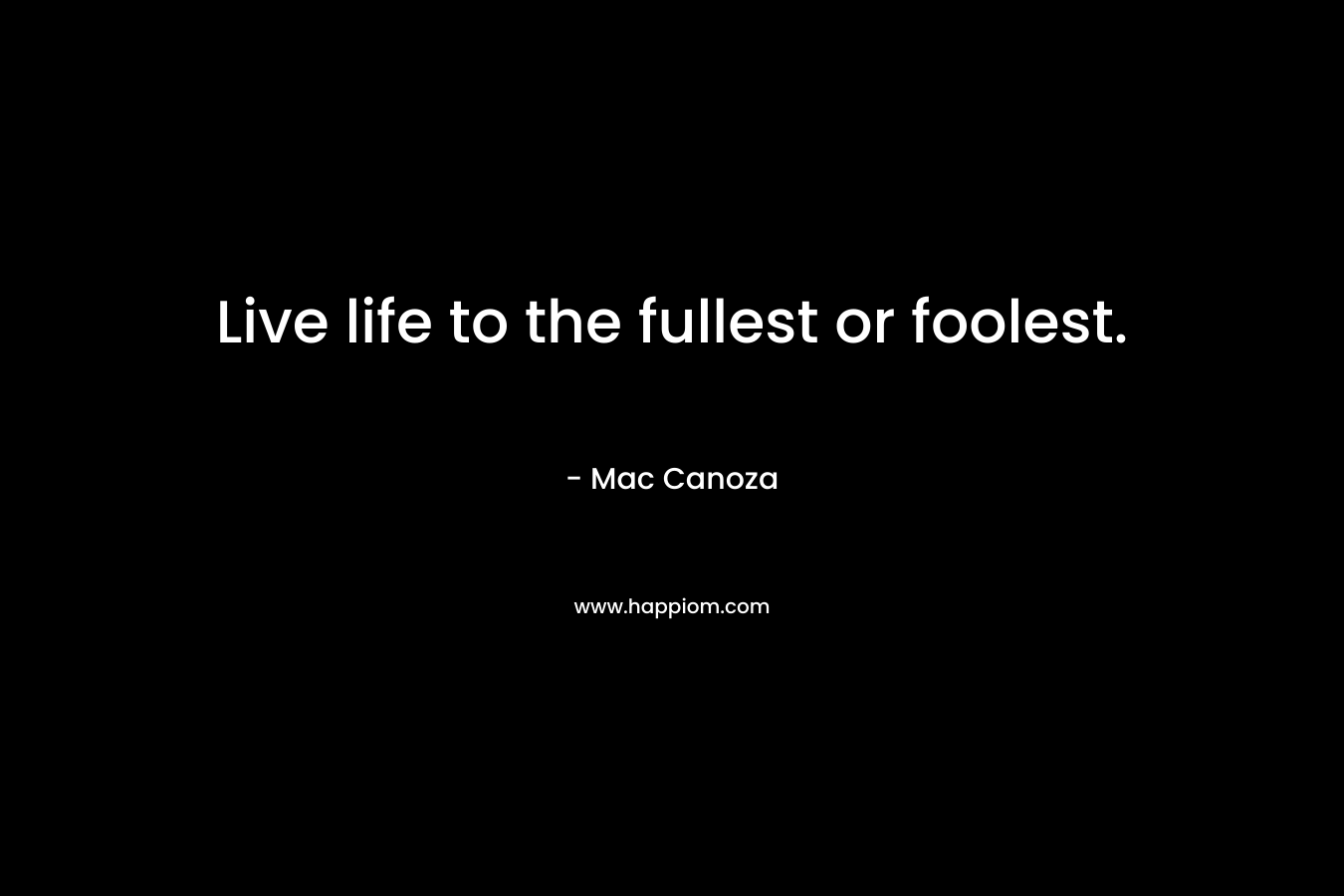 Live life to the fullest or foolest. – Mac Canoza