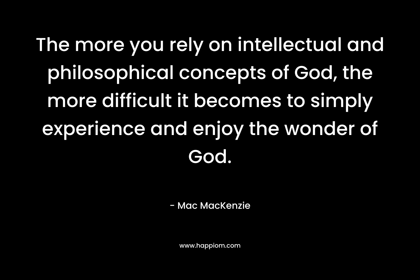 The more you rely on intellectual and philosophical concepts of God, the more difficult it becomes to simply experience and enjoy the wonder of God. – Mac MacKenzie