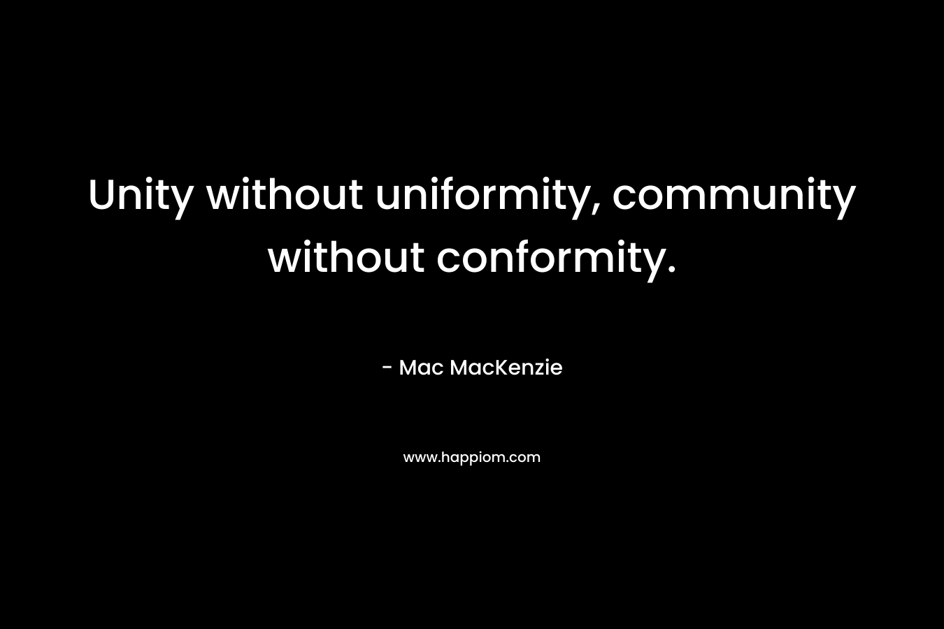 Unity without uniformity, community without conformity. – Mac MacKenzie