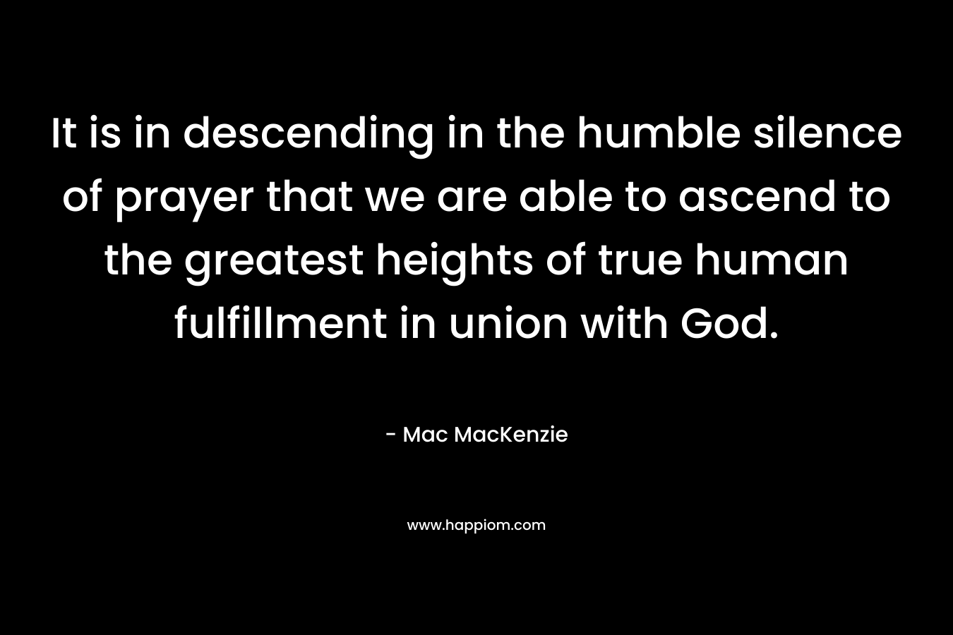 It is in descending in the humble silence of prayer that we are able to ascend to the greatest heights of true human fulfillment in union with God. – Mac MacKenzie