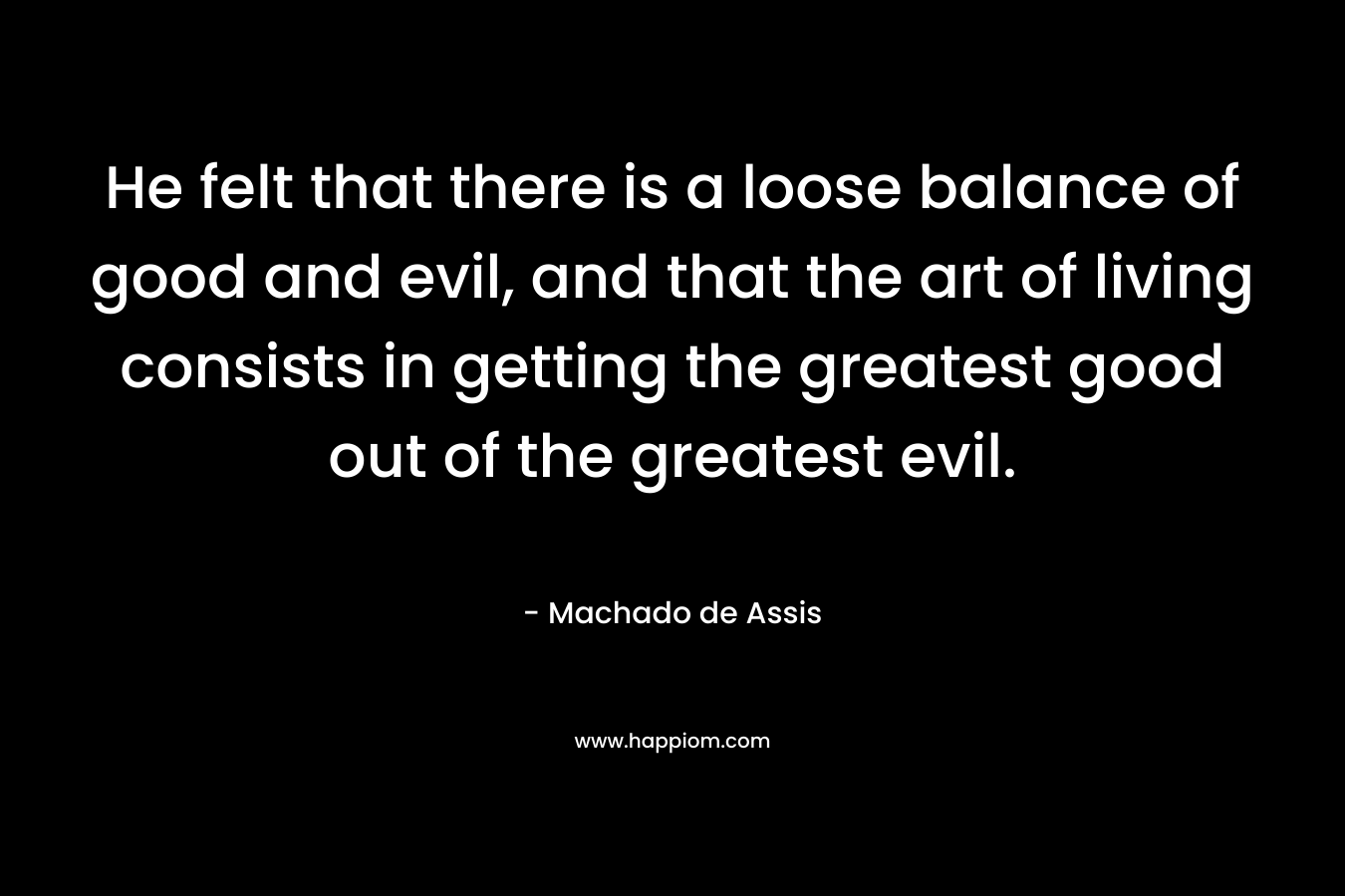 He felt that there is a loose balance of good and evil, and that the art of living consists in getting the greatest good out of the greatest evil. – Machado de Assis