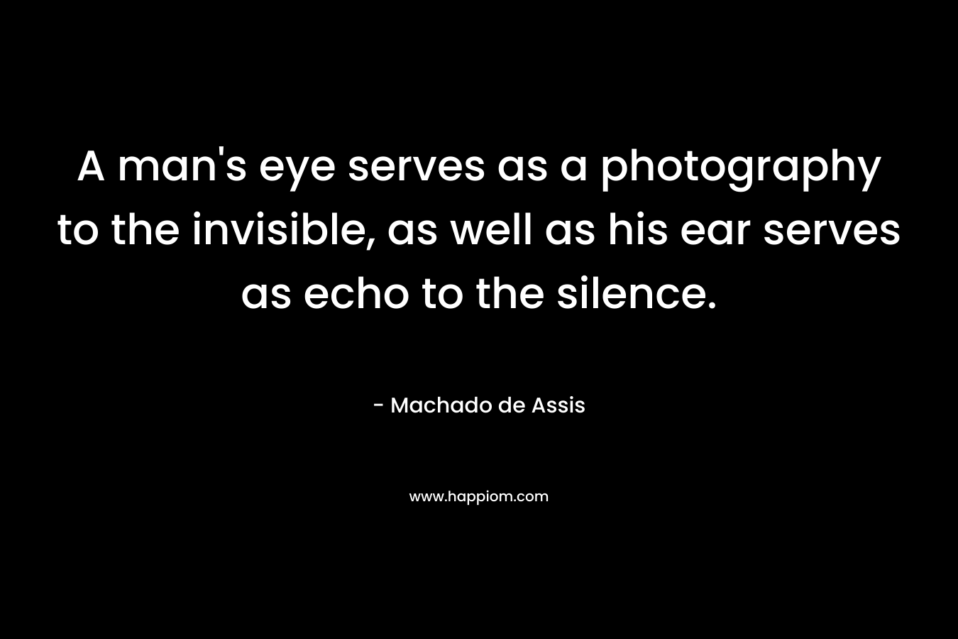 A man’s eye serves as a photography to the invisible, as well as his ear serves as echo to the silence. – Machado de Assis