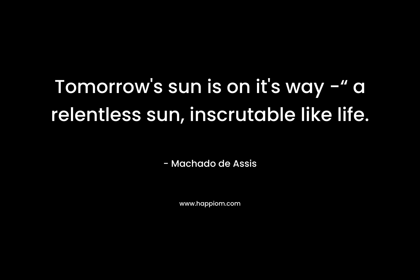 Tomorrow’s sun is on it’s way -“ a relentless sun, inscrutable like life. – Machado de Assis