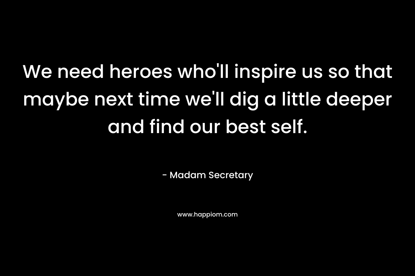 We need heroes who’ll inspire us so that maybe next time we’ll dig a little deeper and find our best self. – Madam Secretary