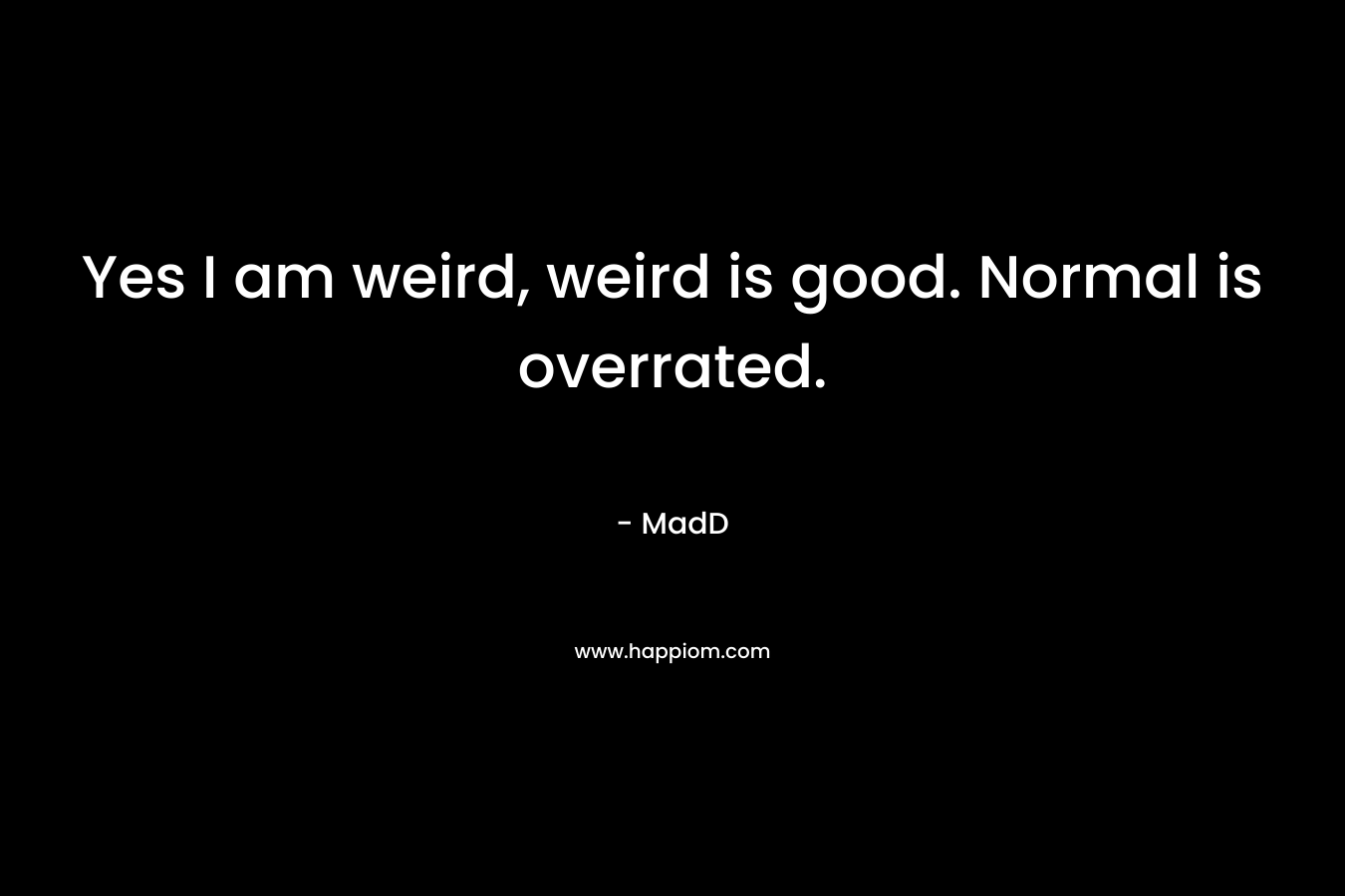 Yes I am weird, weird is good. Normal is overrated. – MadD