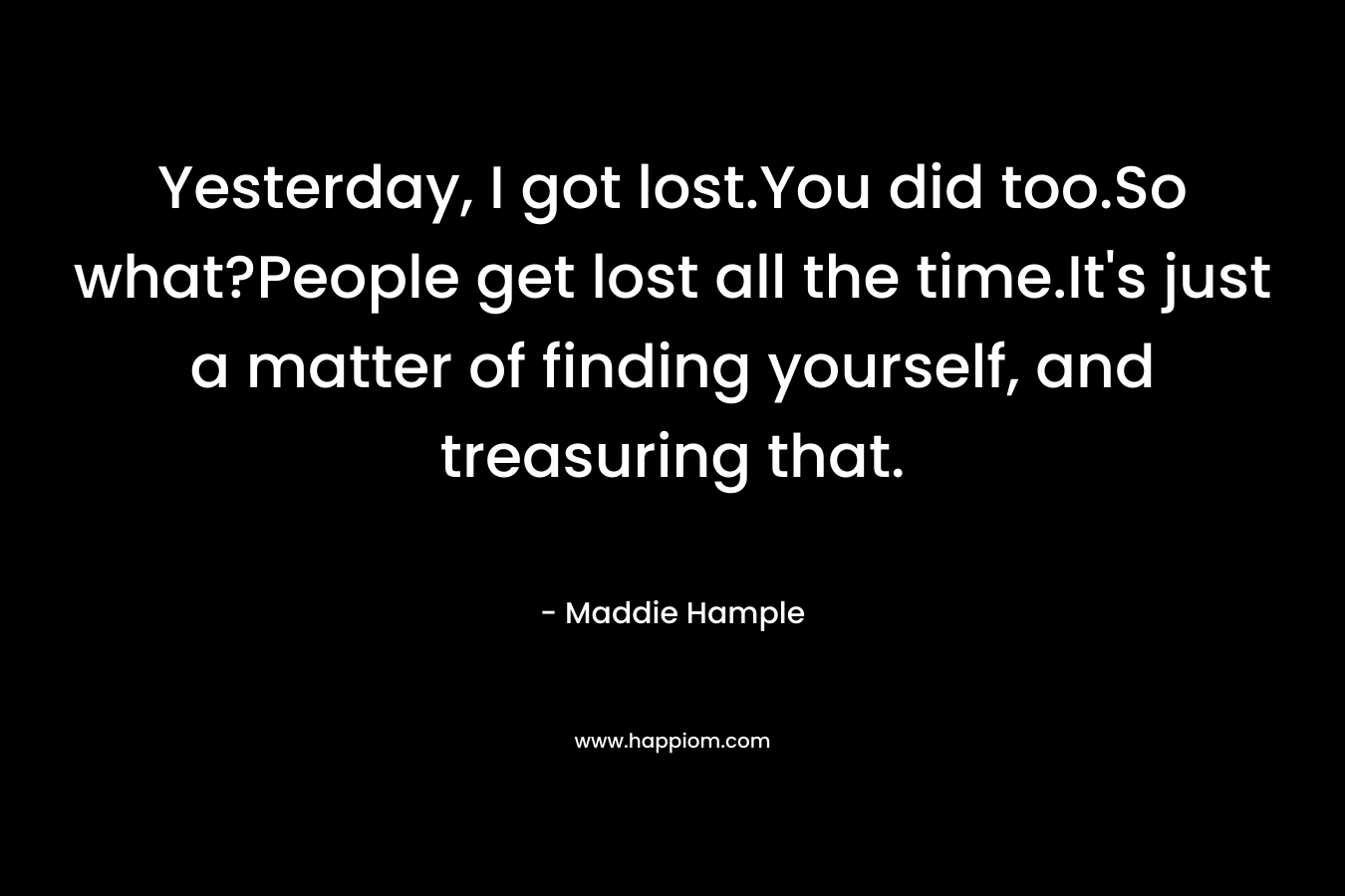 Yesterday, I got lost.You did too.So what?People get lost all the time.It’s just a matter of finding yourself, and treasuring that. – Maddie Hample