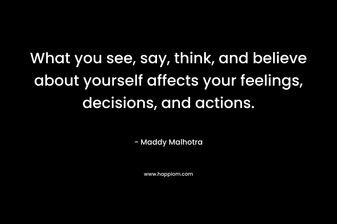 What you see, say, think, and believe about yourself affects your feelings, decisions, and actions. – Maddy Malhotra