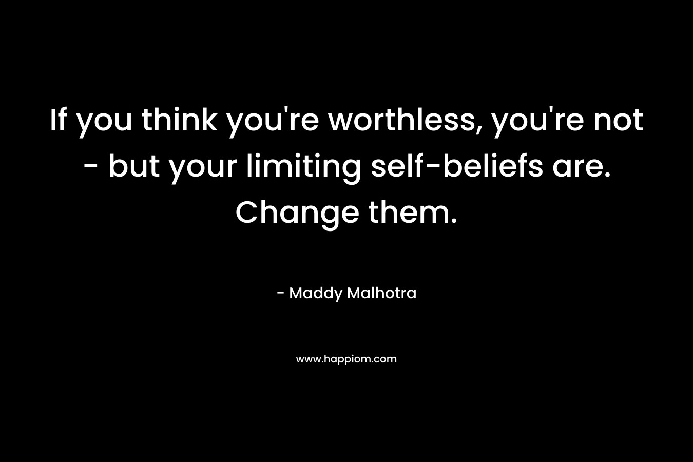 If you think you’re worthless, you’re not – but your limiting self-beliefs are. Change them. – Maddy Malhotra
