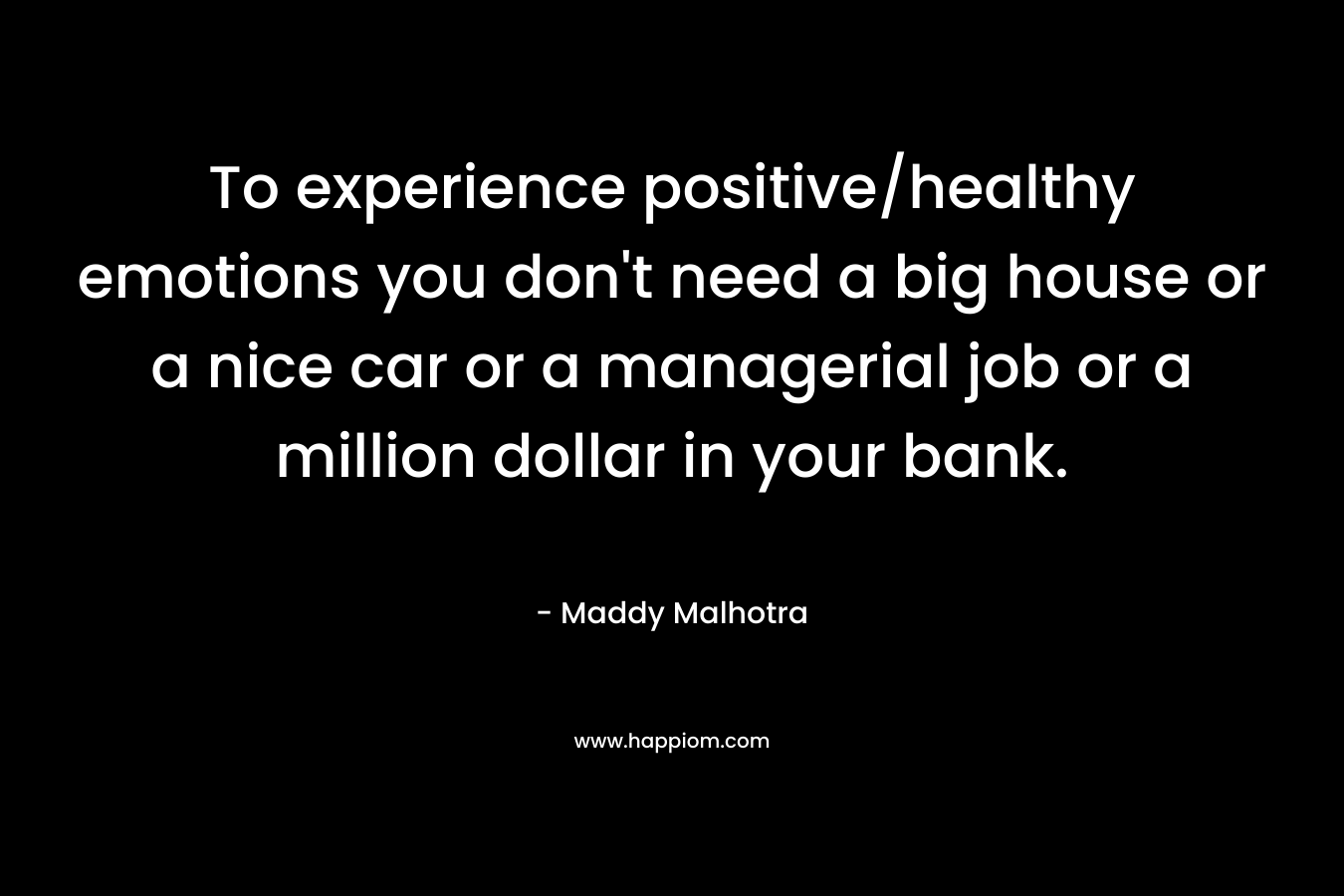 To experience positive/healthy emotions you don’t need a big house or a nice car or a managerial job or a million dollar in your bank. – Maddy Malhotra
