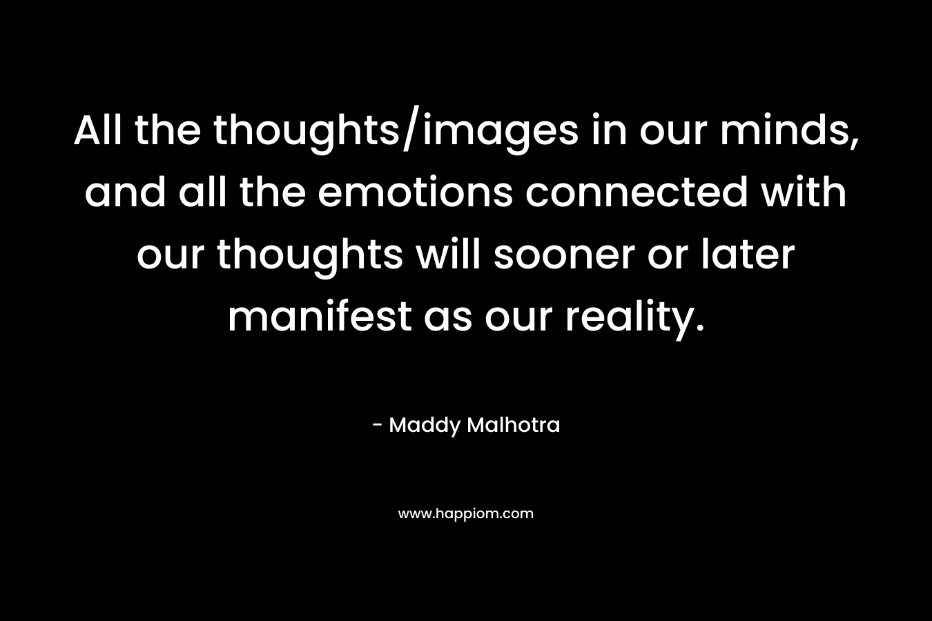 All the thoughts/images in our minds, and all the emotions connected with our thoughts will sooner or later manifest as our reality. – Maddy Malhotra