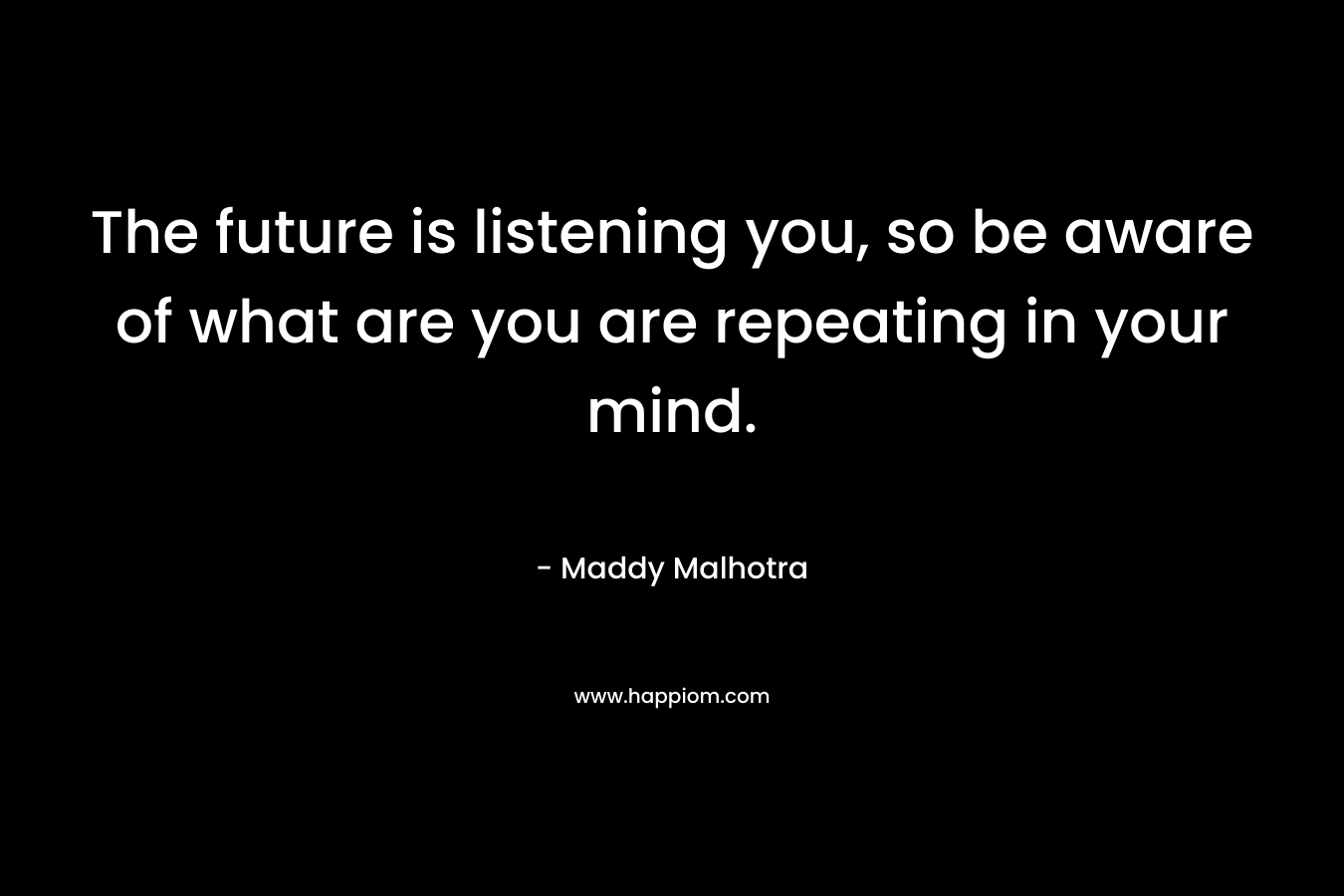 The future is listening you, so be aware of what are you are repeating in your mind. – Maddy Malhotra