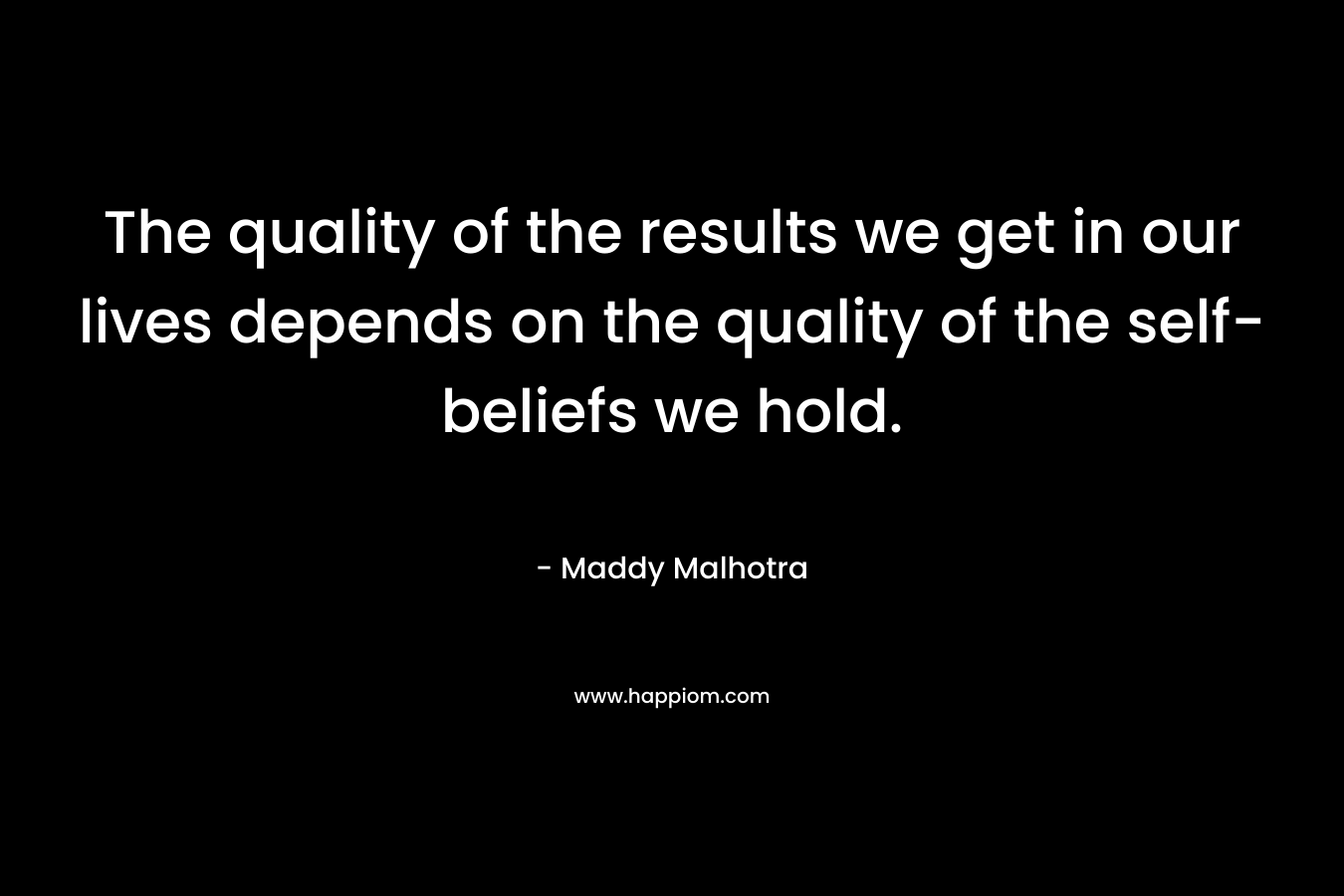 The quality of the results we get in our lives depends on the quality of the self-beliefs we hold. – Maddy Malhotra
