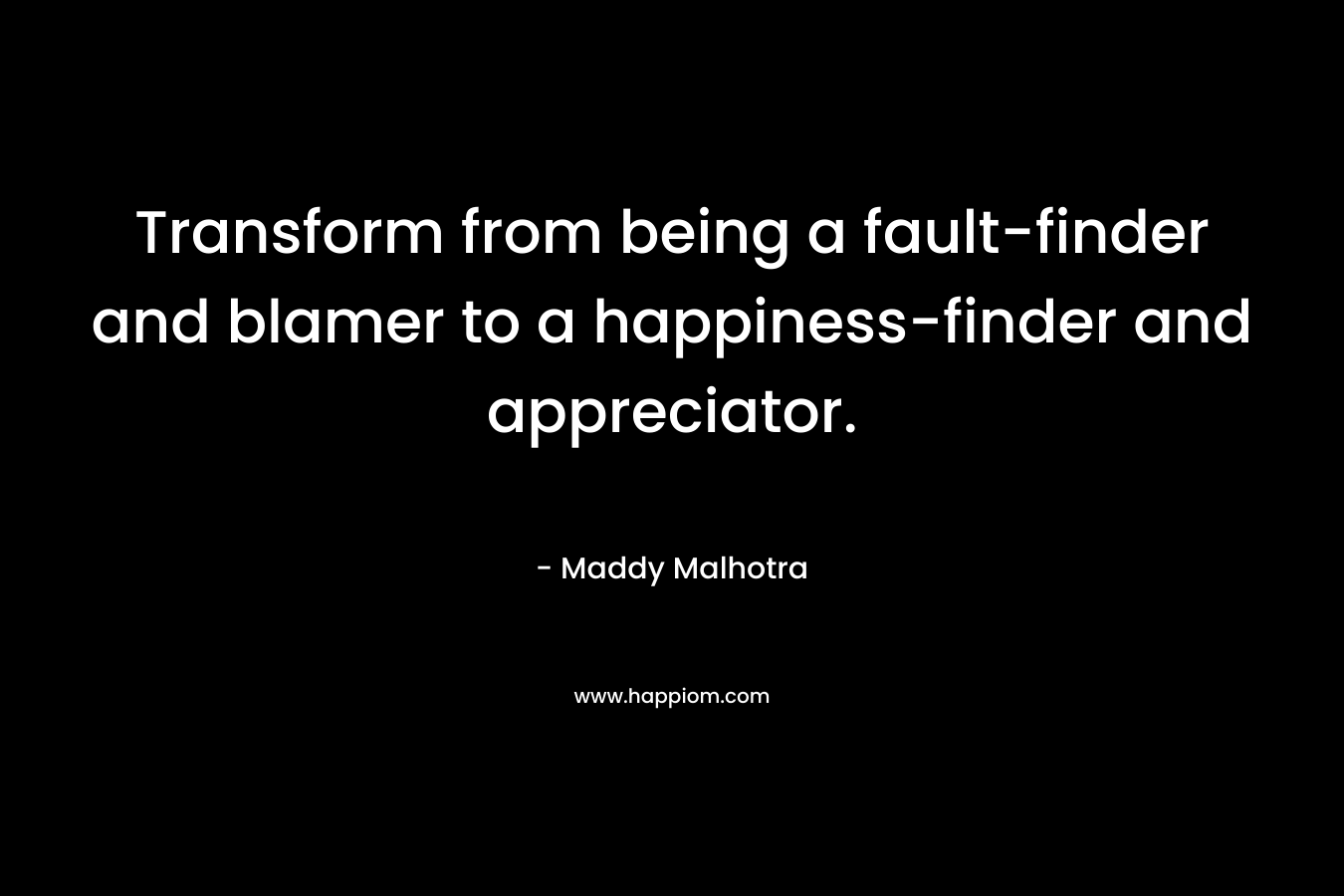Transform from being a fault-finder and blamer to a happiness-finder and appreciator. – Maddy Malhotra