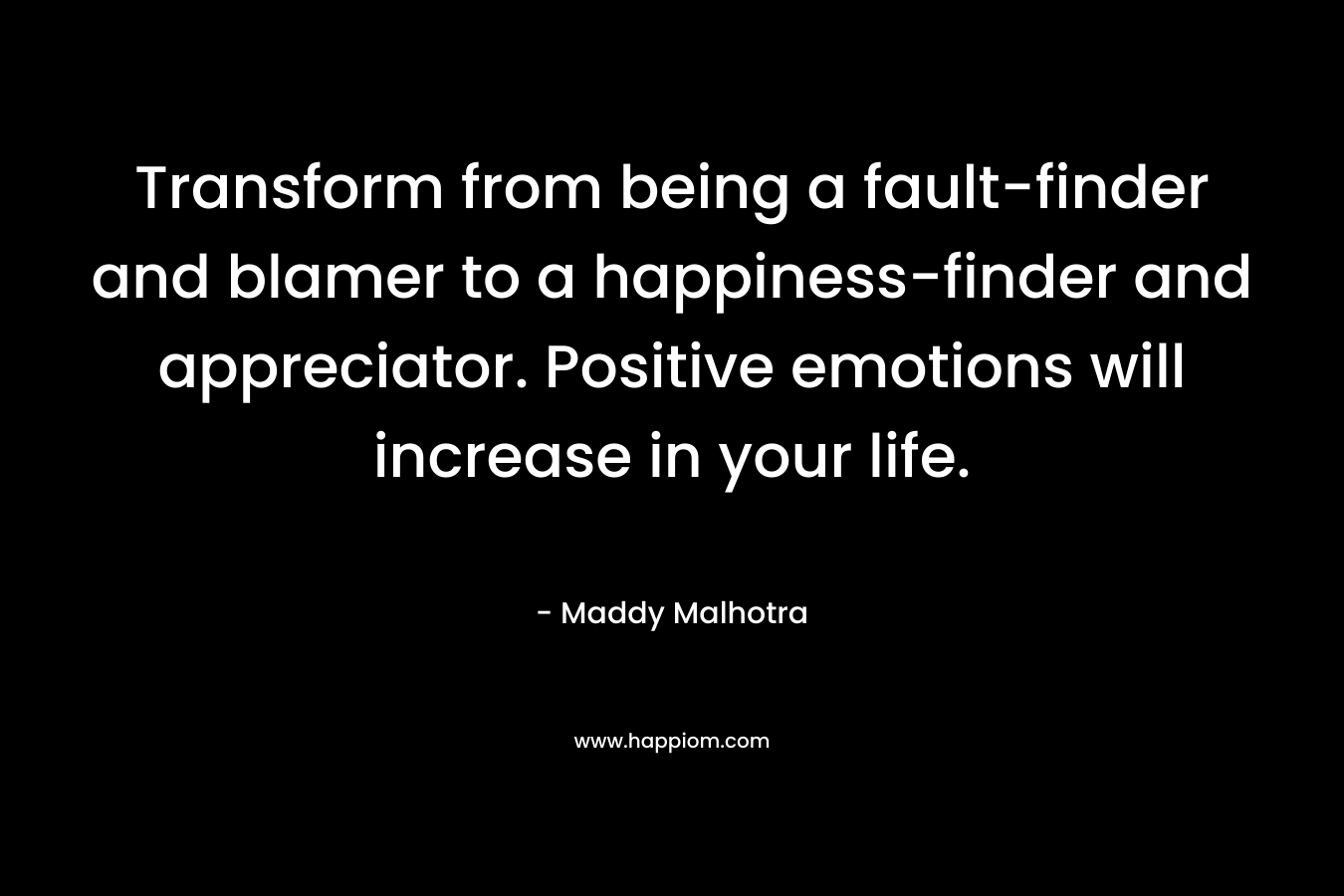 Transform from being a fault-finder and blamer to a happiness-finder and appreciator. Positive emotions will increase in your life. – Maddy Malhotra