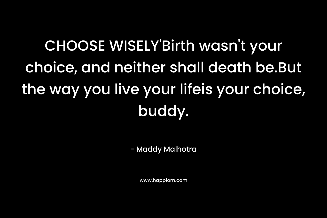 CHOOSE WISELY’Birth wasn’t your choice, and neither shall death be.But the way you live your lifeis your choice, buddy. – Maddy Malhotra