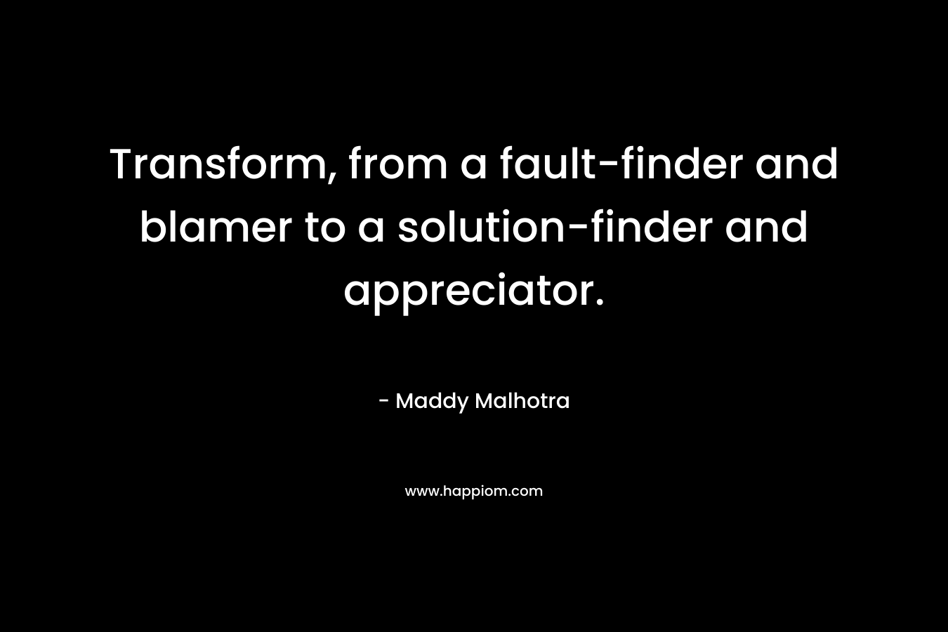 Transform, from a fault-finder and blamer to a solution-finder and appreciator. – Maddy Malhotra