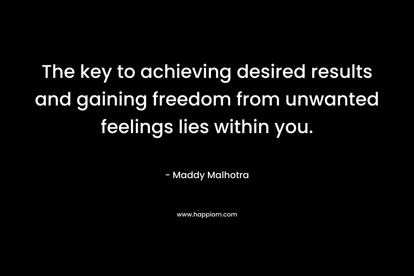 The key to achieving desired results and gaining freedom from unwanted feelings lies within you. – Maddy Malhotra
