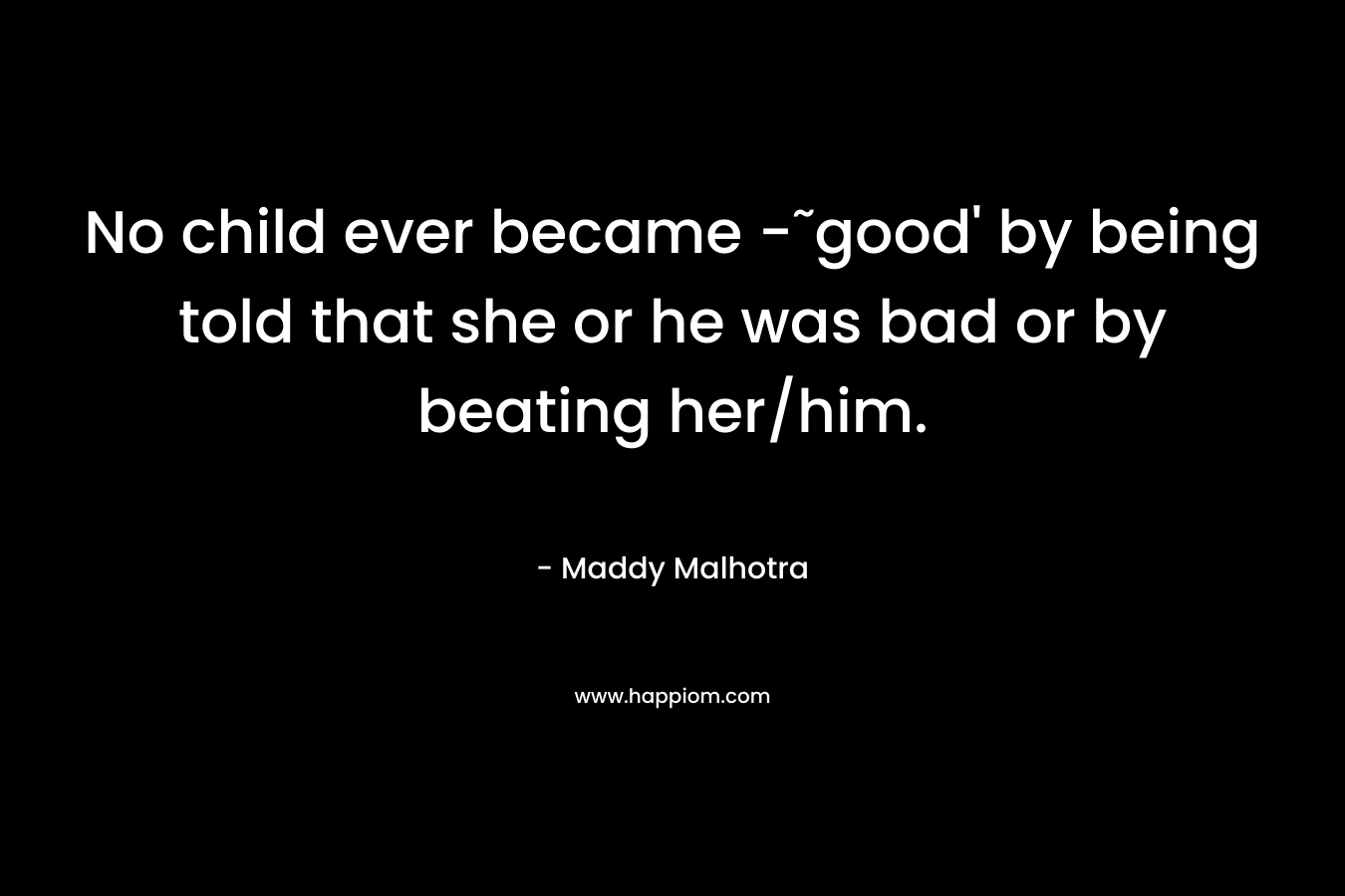 No child ever became -˜good’ by being told that she or he was bad or by beating her/him. – Maddy Malhotra