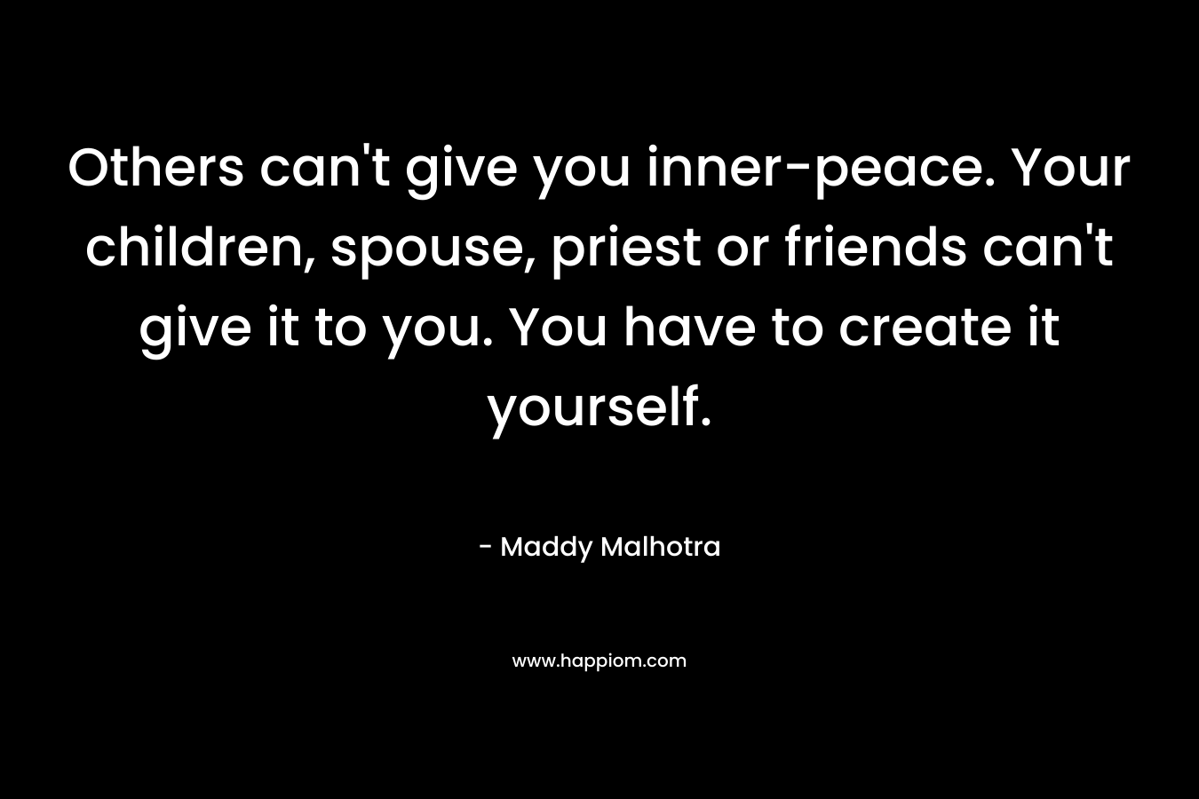 Others can’t give you inner-peace. Your children, spouse, priest or friends can’t give it to you. You have to create it yourself. – Maddy Malhotra