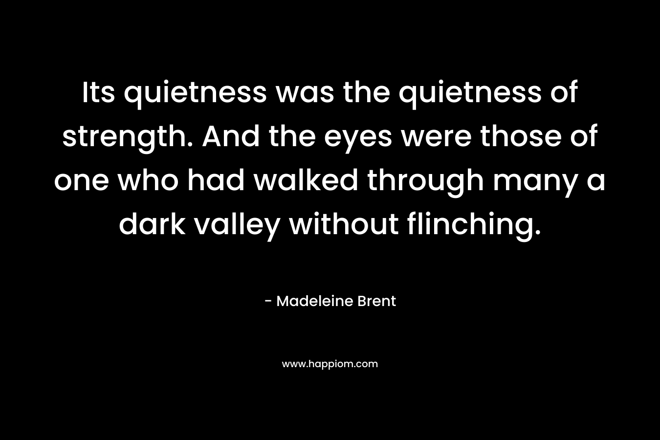 Its quietness was the quietness of strength. And the eyes were those of one who had walked through many a dark valley without flinching. – Madeleine Brent