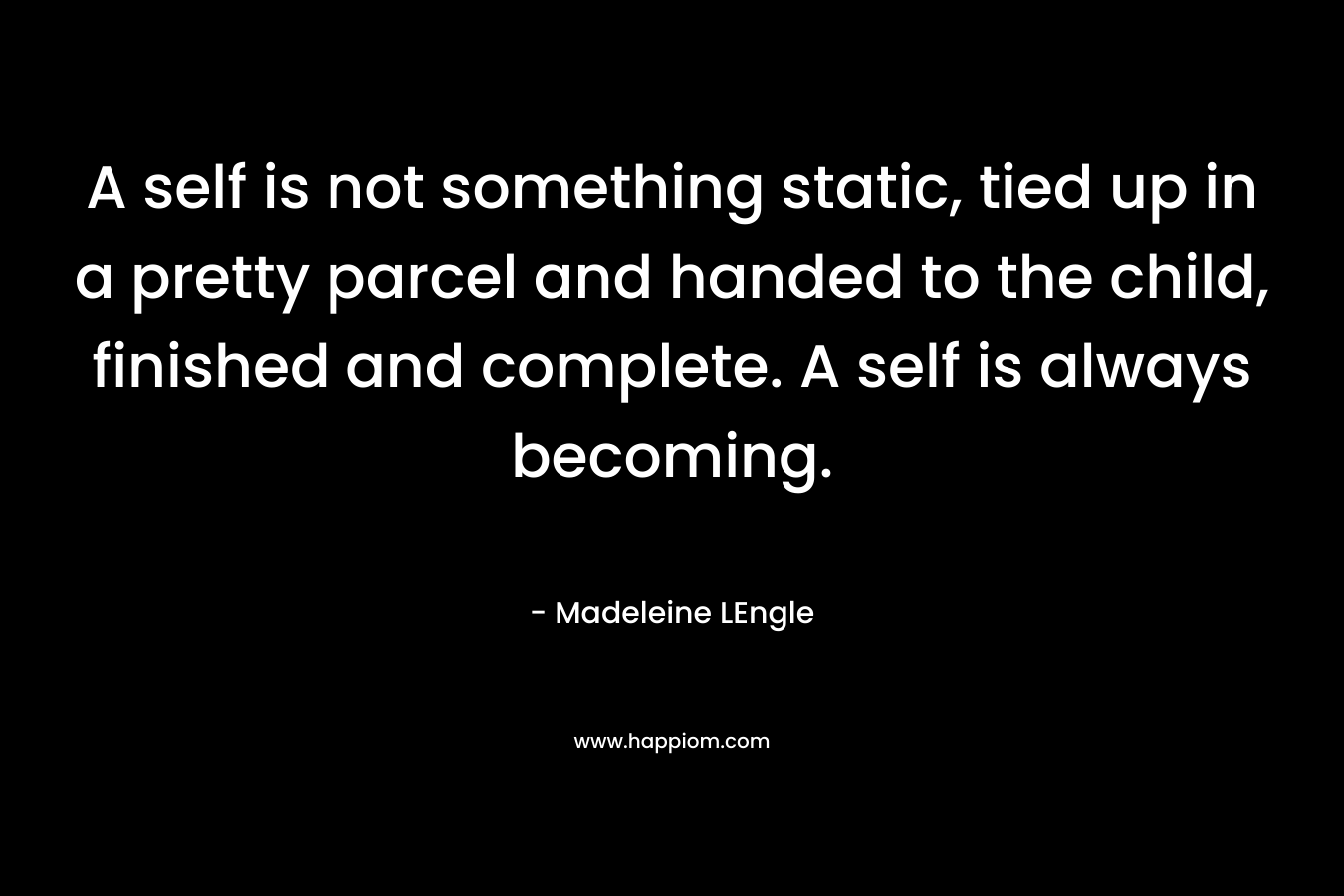 A self is not something static, tied up in a pretty parcel and handed to the child, finished and complete. A self is always becoming. – Madeleine LEngle