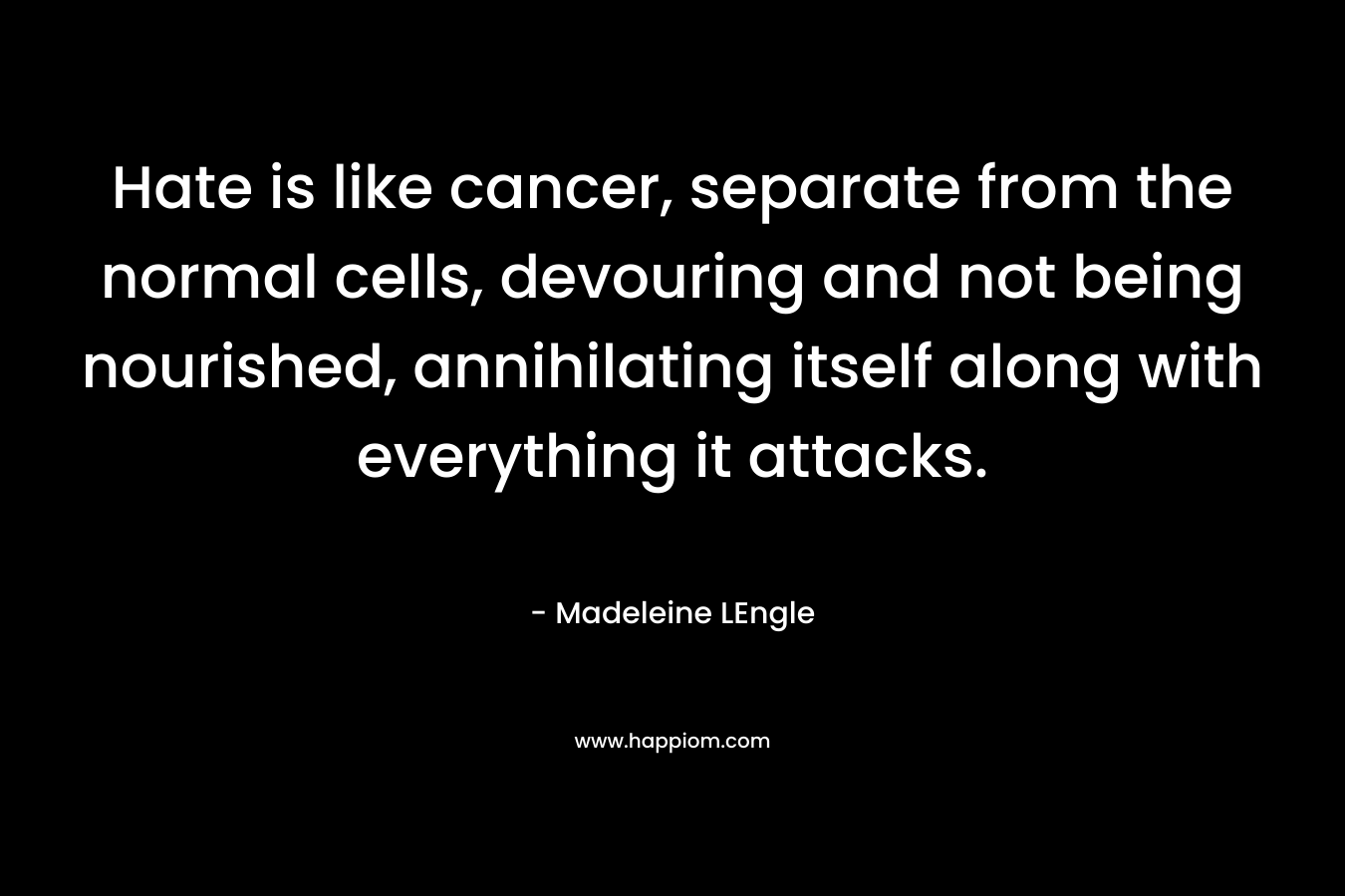 Hate is like cancer, separate from the normal cells, devouring and not being nourished, annihilating itself along with everything it attacks. – Madeleine LEngle