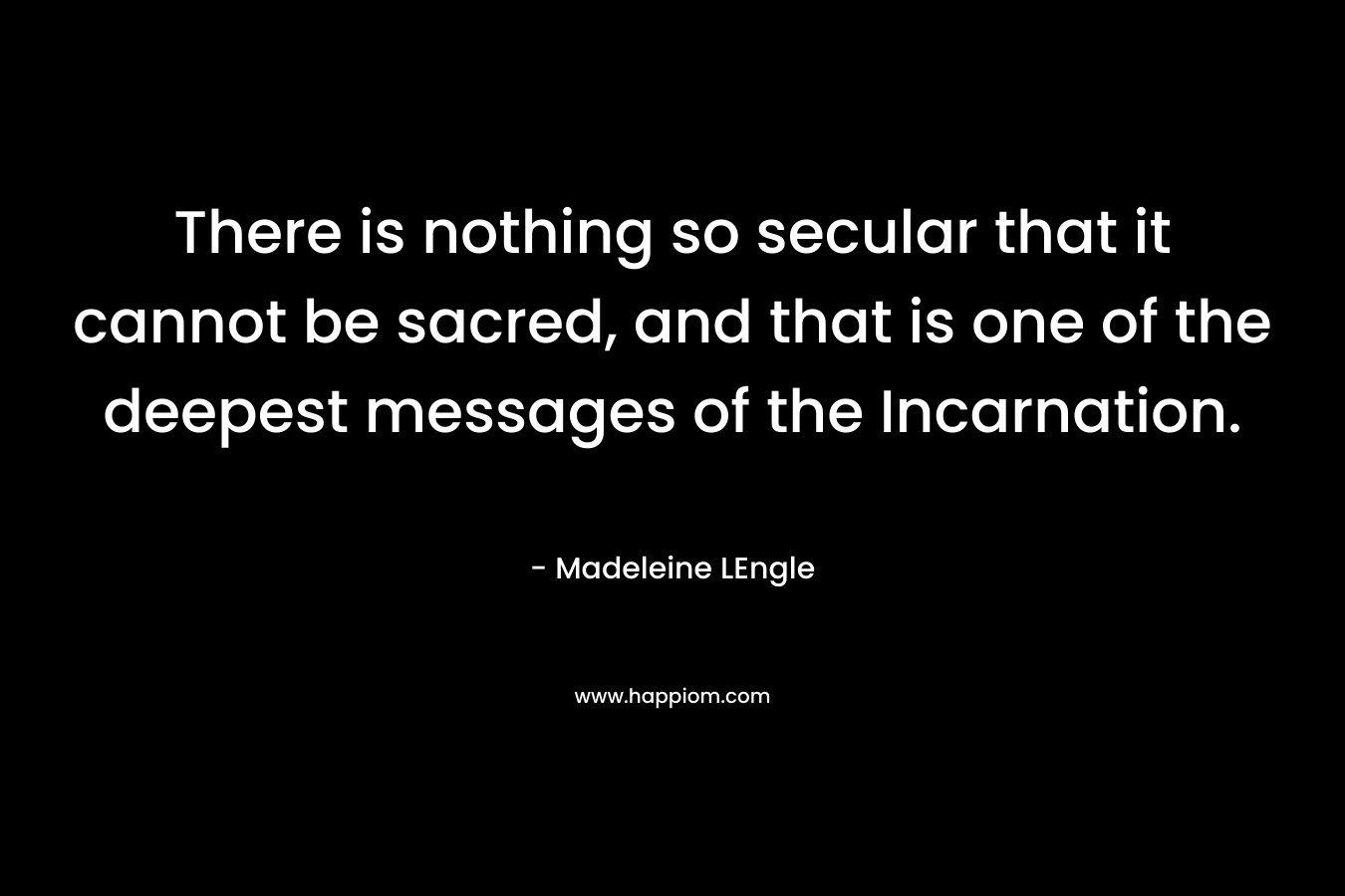 There is nothing so secular that it cannot be sacred, and that is one of the deepest messages of the Incarnation. – Madeleine LEngle