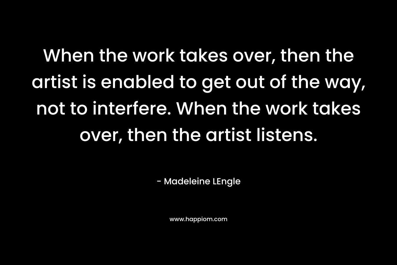 When the work takes over, then the artist is enabled to get out of the way, not to interfere. When the work takes over, then the artist listens.