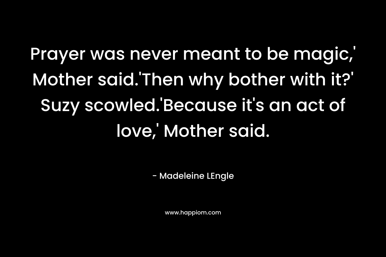 Prayer was never meant to be magic,' Mother said.'Then why bother with it?' Suzy scowled.'Because it's an act of love,' Mother said.