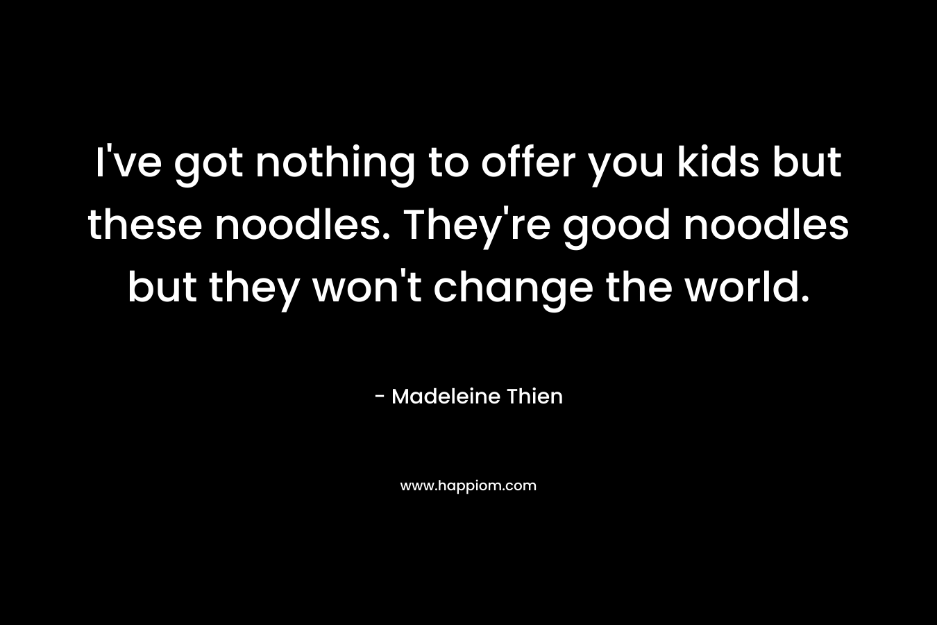 I’ve got nothing to offer you kids but these noodles. They’re good noodles but they won’t change the world. – Madeleine Thien