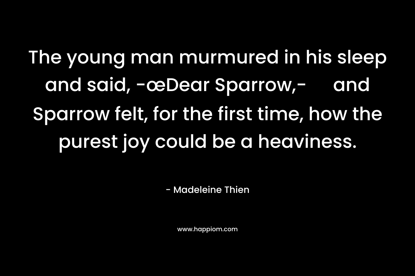 The young man murmured in his sleep and said, -œDear Sparrow,- and Sparrow felt, for the first time, how the purest joy could be a heaviness. – Madeleine Thien