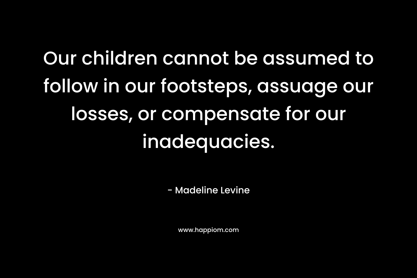 Our children cannot be assumed to follow in our footsteps, assuage our losses, or compensate for our inadequacies. – Madeline Levine