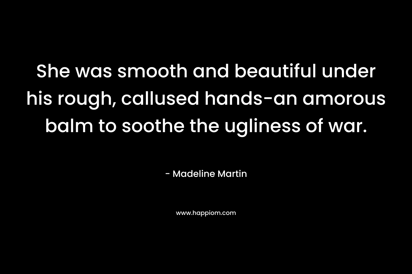 She was smooth and beautiful under his rough, callused hands-an amorous balm to soothe the ugliness of war. – Madeline  Martin
