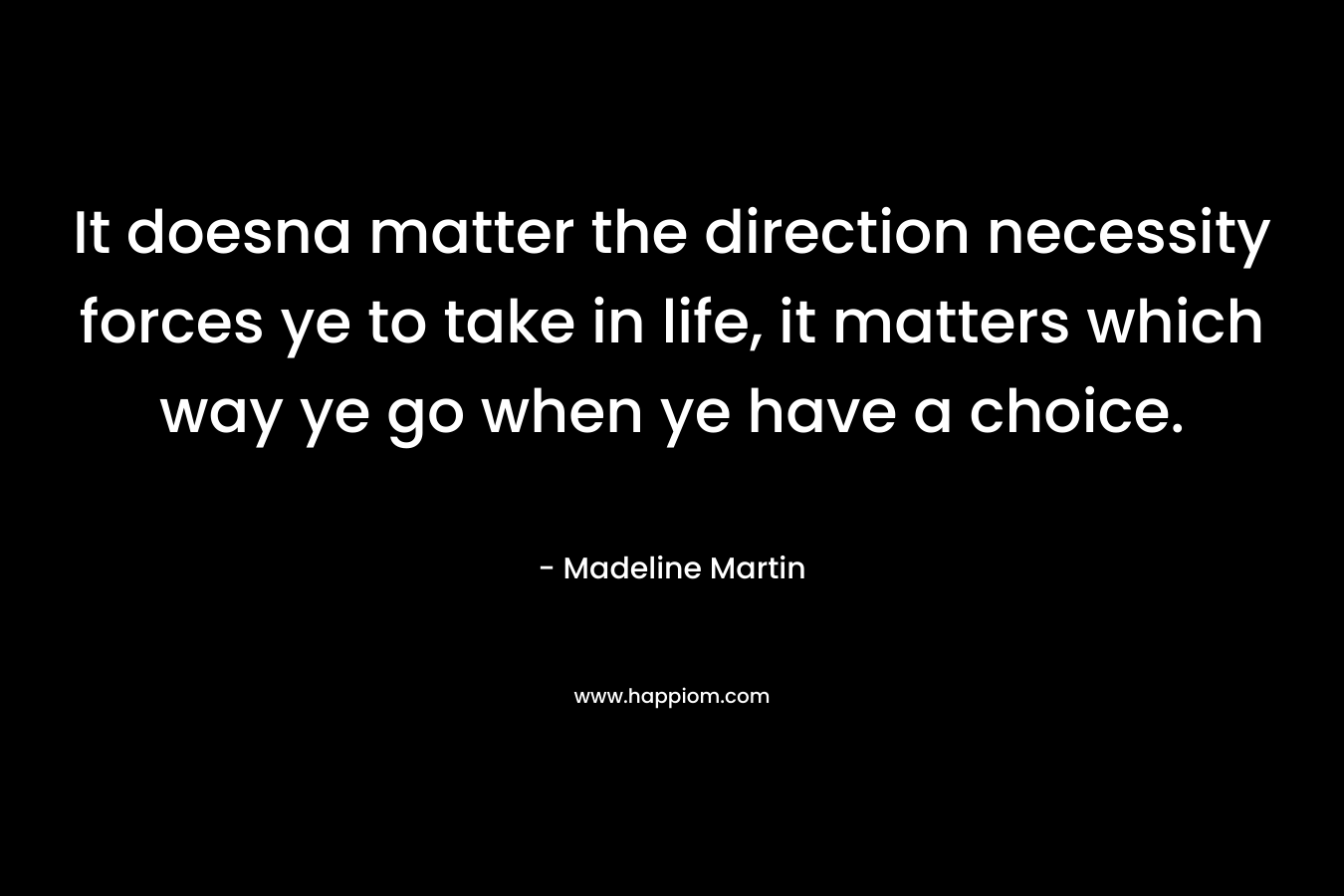 It doesna matter the direction necessity forces ye to take in life, it matters which way ye go when ye have a choice. – Madeline  Martin