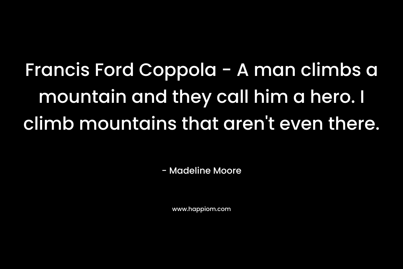 Francis Ford Coppola – A man climbs a mountain and they call him a hero. I climb mountains that aren’t even there. – Madeline Moore