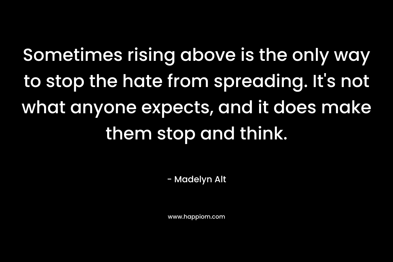 Sometimes rising above is the only way to stop the hate from spreading. It’s not what anyone expects, and it does make them stop and think. – Madelyn Alt