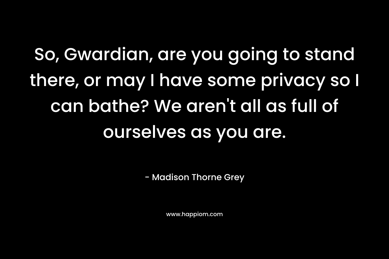 So, Gwardian, are you going to stand there, or may I have some privacy so I can bathe? We aren’t all as full of ourselves as you are. – Madison Thorne Grey