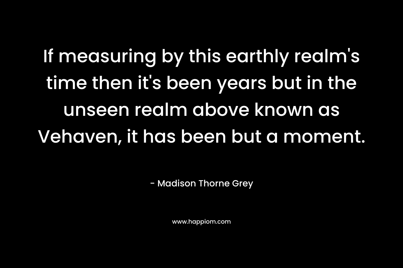 If measuring by this earthly realm’s time then it’s been years but in the unseen realm above known as Vehaven, it has been but a moment. – Madison Thorne Grey