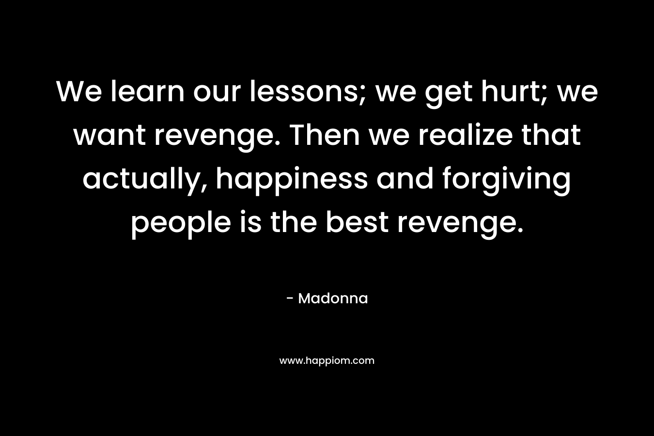 We learn our lessons; we get hurt; we want revenge. Then we realize that actually, happiness and forgiving people is the best revenge. – Madonna