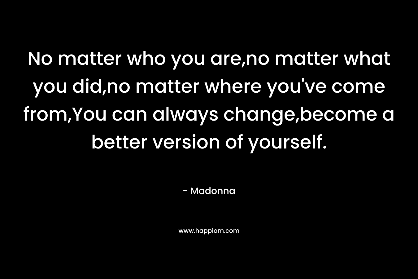 No matter who you are,no matter what you did,no matter where you've come from,You can always change,become a better version of yourself.