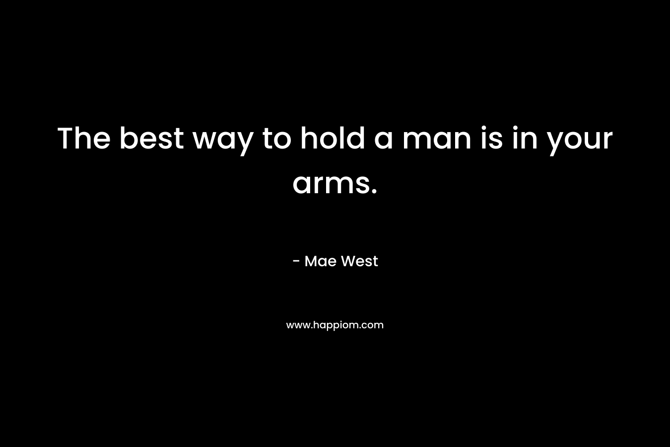 The best way to hold a man is in your arms. – Mae West