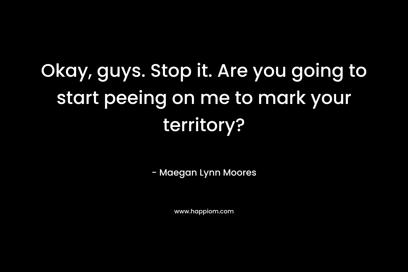 Okay, guys. Stop it. Are you going to start peeing on me to mark your territory? – Maegan Lynn Moores