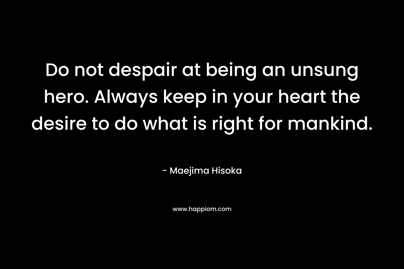 Do not despair at being an unsung hero. Always keep in your heart the desire to do what is right for mankind. – Maejima Hisoka