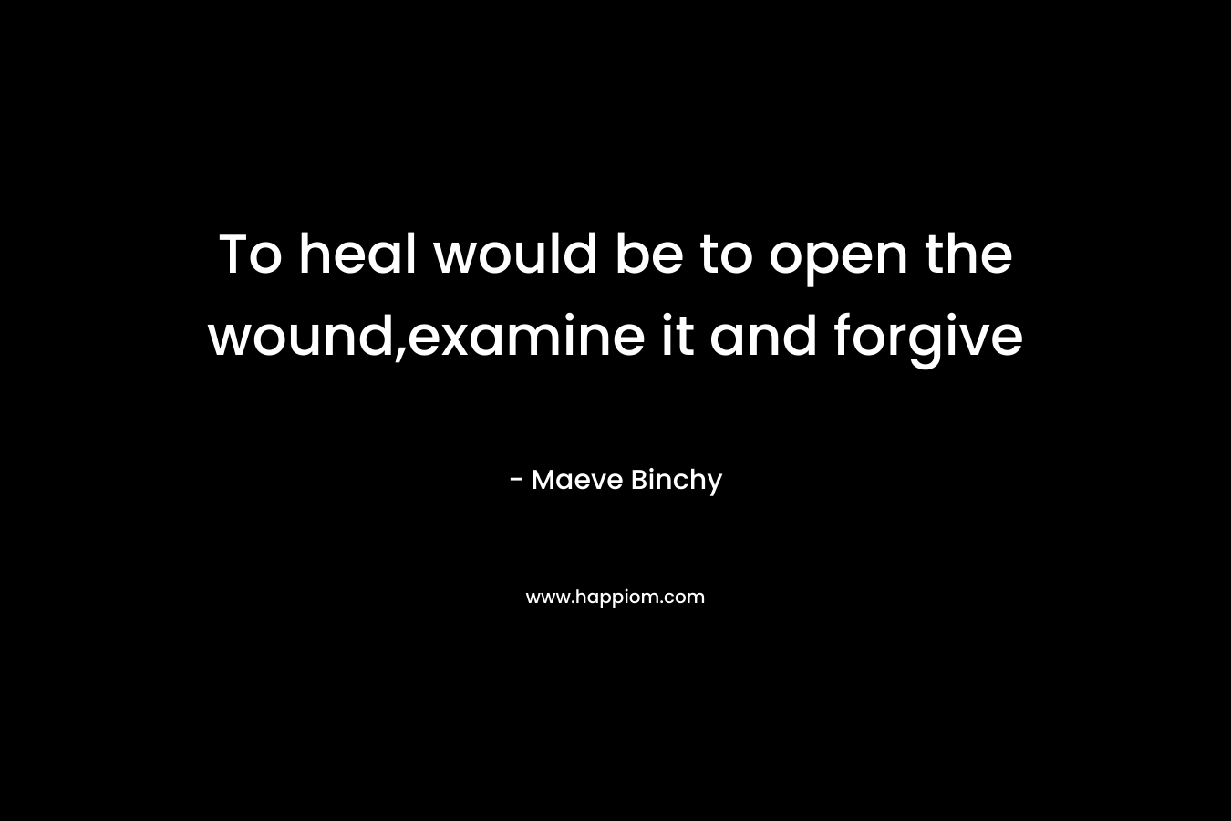 To heal would be to open the wound,examine it and forgive – Maeve Binchy