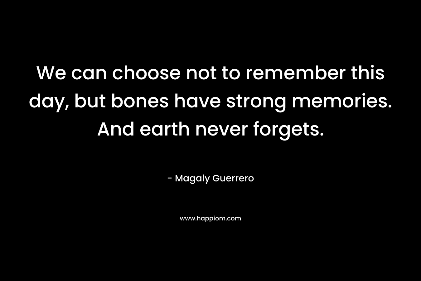 We can choose not to remember this day, but bones have strong memories. And earth never forgets.
