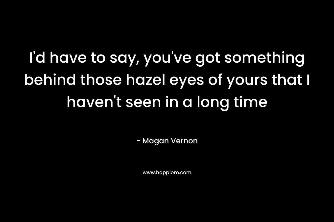 I’d have to say, you’ve got something behind those hazel eyes of yours that I haven’t seen in a long time – Magan Vernon