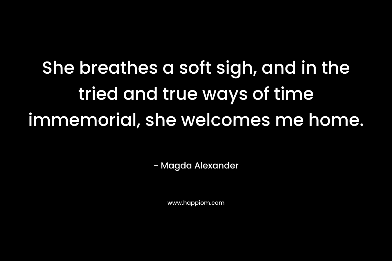 She breathes a soft sigh, and in the tried and true ways of time immemorial, she welcomes me home. – Magda Alexander